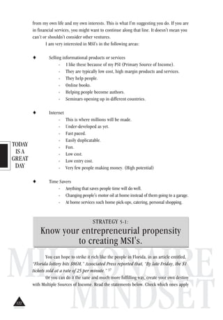 TODAY
IS A
GREAT
DAY
MILLIONAIRE
MINDSET
from my own life and my own interests. This is what I'm suggesting you do. If you are
in financial services, you might want to continue along that line. It doesn't mean you
can’t or shouldn't consider other ventures.
I am very interested in MSI's in the following areas:
♦ Selling informational products or services
- I like these because of my PSI (Primary Source of Income).
- They are typically low cost, high margin products and services.
- They help people.
- Online books.
- Helping people become authors.
- Seminars opening up in different countries.
♦ Internet
- This is where millions will be made.
- Under-developed as yet.
- Fast paced.
- Easily duplicatable.
- Fun.
- Low cost.
- Low entry cost.
- Very few people making money. (High potential)
♦ Time Savers
- Anything that saves people time will do well.
- Changing people's motor oil at home instead of them going to a garage.
- At home services such home pick-ups, catering, personal shopping.
STRATEGY 5-1:
Know your entrepreneurial propensity
to creating MSI's.
You can hope to strike it rich like the people in Florida, in an article entitled,
“Florida lottery hits $86M,” Associated Press reported that, “By late Friday, the $1
tickets sold at a rate of 25 per minute.” 37
Or you can do it the sane and much more fulfilling way, create your own destiny
with Multiple Sources of Income. Read the statements below. Check which ones apply
122
 