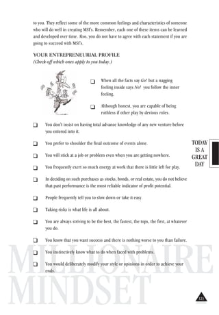 TODAY
IS A
GREAT
DAY
MILLIONAIRE
MINDSET
to you. They reflect some of the more common feelings and characteristics of someone
who will do well in creating MSI's. Remember, each one of these items can be learned
and developed over time. Also, you do not have to agree with each statement if you are
going to succeed with MSI's.
YOUR ENTREPRENEURIAL PROFILE
(Check-off which ones apply to you today.)
When all the facts say Go! but a nagging
feeling inside says No! you follow the inner
feeling.
Although honest, you are capable of being
ruthless if other play by devious rules.
_ You don't insist on having total advance knowledge of any new venture before
you entered into it.
_ You prefer to shoulder the final outcome of events alone.
_ You will stick at a job or problem even when you are getting nowhere.
_ You frequently exert so much energy at work that there is little left for play.
_ In deciding on such purchases as stocks, bonds, or real estate, you do not believe
that past performance is the most reliable indicator of profit potential.
_ People frequently tell you to slow down or take it easy.
_ Taking risks is what life is all about.
. You are always striving to be the best, the fastest, the tops, the first, at whatever
you do.
. You know that you want success and there is nothing worse to you than failure.
. You instinctively know what to do when faced with problems.
. You would deliberately modify your style or opinions in order to achieve your
ends.
123
 