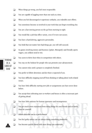 TODAY
IS A
GREAT
DAY
MILLIONAIRE
MINDSET
. When things go wrong, you feel most responsible.
. You are capable of juggling more than one task at a time.
. When you feel discouraged or experience setbacks, you redouble your efforts.
. You sometimes become so involved in your work that you forget everything else.
. You are a fast-moving person on the go from morning to night.
. You would like a job that offers variety, even if it were not secure.
. You have a hard-driving, aggressive personality.
. You hold that not matter how bad things get, you will still succeed.
. In games involving money and business (poker, Monopoly) and friendly sports
wagers, you seldom need to win.
. You seem to thrive best when in competition with others.
. You stay on the lookout for people who can promote your advancement.
. You cannot relax until a project is completely finished.
. You prefer to follow directions and do what is expected of you.
. You have difficulty stopping yourself from thinking or talking about work-related
issues.
. You have little difficulty starting new jobs or assignments you have never done
before.
. You accept that cultivating your co-workers and bosses is often a necessary part
of getting ahead.
. You have little patience for human ignorance and incompetence.
. You get much more enjoyment from doing things for your friends and or family
than for yourself.
. Others describe you as a perfectionist.
. You feel guilty unless you are always doing something productive.
. You become quickly bored with most things you undertake.
124
 