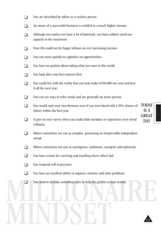 TODAY
IS A
GREAT
DAY
MILLIONAIRE
MINDSET
. You are described by others as a restless person.
. An owner of a successful business is entitled to a much higher income.
. Although you realize you have a lot of potential, you have seldom taxed you
capacity to the maximum.
. Your life could not be happy without an ever increasing income.
. You can move quickly to capitalize on opportunities.
. You have no qualms about taking what you want in this world.
. You look after your best interest first.
. You could live with the reality that you may make $250,000 one year and lose
it all the next year.
. You can see ways to solve needs and are generally an aware person.
. You would start your own business even if you were faced with a 50% chance of
failure within the first year.
. It gets on your nerves when you make little mistakes or experience even trivial
setbacks.
. Others sometimes see you as complex, possessing an irrepressible independent
streak.
. Others sometimes see you as courageous, ambitious, energetic and optimistic.
. You have a tenet for surviving and excelling where others fail.
. You respond well to pressure.
. You have an excellent ability to organize ventures and solve problems.
. You need to include something here to help the person evulate results.
125
 