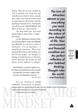 TODAY
IS A
GREAT
DAY
MILLIONAIRE
MINDSET
dreams. They are not real, couldn’t be
real! It would be nice, really nice, but
mentally you are back to what is actually
your reality. Your material world is back
in control and you will continue to be the
plaything of outside forces. Periodically
you will have your “DREAM BREAKS” but
that is all they are – dream breaks.
Yet, deep within you, that small
spark of hope is always there – maybe...
just maybe.
In this Millionaire Mindset book,
you will learn HOW to make your DREAMS
your REALITY. It’s not just a system of
instruction... it is an experience – a
magnificent experience. When your
personal effectiveness will multiply, you
will hit new heights. Any thoughts or
feelings of ineffectiveness or inferiority
will be shattered. The results you will
obtain will be difficult to imagine.
“Humankind’s economic output over
less than one hundred years has already
exceeded the economic output of the
previous one hundred centuries.” 2
Paul Zane Pilzer
You are involved in SUPER
LEARNING. Incremental or gradual
improvements are something of the past. You are capable of and will experience
exponential improvements in your performance.
Your dream IS your reality.
The Law of
Attraction
attracts to you
everything
you need,
according to
the nature of
your thought
of life. Your
environment
and financial
condition are
the perfect
reflection of
your habitual
thinking.
Thought rules
the world.
– Joseph Edward Murphy
9
 