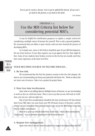 TODAY
IS A
GREAT
DAY
MILLIONAIRE
MINDSET
You’ve got to create a dream. You’ve got to uphold the dream. If you can’t,
go back to the factory or go back to the desk.
Eric Burdon
STRATEGY 5-2:
Use the MSI Criteria list below for
considering potential MSI's.
It may be helpful for clarification purposes to explain a simple criteria for
considering a multiple source of income for yourself. This is only a general guideline.
We recommend that you follow it quite closely until you have learned the process of
developing MSI's.
As it stands now, some or all of these should be part of your MSI development.
Do not worry however if your idea requires you to go against this list, that might be
fine. Some of our students have broken several on the list but not usually until they
have some experience at the basic level first.
YOUR MULTIPLE SOURCE OF INCOME SHOULD...
1. Be low-risk.
We recommend that the first few projects remain in the low risk category. By
that we are recommending you keep your potential risk factor low. Work on ideas that
are more sure of success. Take it on a project by project basis.
2. Have low time involvement.
Since what we are talking about is Multiple Source of Income, we are not intending
to work on this on a full-time basis. That is not to say that no-one will work at it full-
time, just not you. And not right now.
One of your first considerations should be the time involvement. We have found
that if your MSI takes you away from your PSI (Primary Source of Income), and the
returns are not immediate then students tend to give up on the MSI before it has had
time to mature and prosper.
Most of us grew up with the belief that “hard work,” which often translated to
“long hours,” was an absolute requirement for financial success.
3. Require low management.
Again since this is not our main occupation we suggest developing ideas that fall
126
 