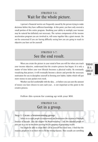 TODAY
IS A
GREAT
DAY
MILLIONAIRE
MINDSET
STRATEGY 5-6:
Wait for the whole picture.
A person’s financial worries are frequently caused by the person trying to make
decisions before they have sufficient knowledge. At this point, you have only covered a
small portion of this entire program. Doubting your ability to multiply your income
may be natural but definitely not necessary. The various components of the income
acceleration program you are involved in, will come together like a giant mosaic. Do
not be concerned if you are having difficulty seeing how you are going to reach to
objective you have set for yourself.
STRATEGY 5-7:
See the end result.
When you create the picture in your mind of how you will live when you reach
your income objective, understand that the creative process has begun. It is only a
matter of time before your new lifestyle becomes a physical reality. By constantly
visualizing that picture, it will eventually become a desire and provide the necessary
motivation for you to discipline yourself in forming new habits; habits which will put
more money in your pocket every week.
Whether you feel comfortable with the idea ... or believe you can earn the amount
of money you have chosen to earn each year... is not important at this point in the
creative process.
Follow this system for coming up with your MSI.
STRATEGY 5-8:
Get in a group.
Step 1: Create a brainstorming group.
Select six to eight people to mastermind and brainstorm the creation of Multiple
Sources of Income. (See the chapter on Masterminding.) Ask like-minded people to
join you in a one to two hour meeting for the purpose of generating wealth.
You might be able to create MSI's all by yourself but most time, I find that the
reasons people try it on their own is for the wrong reasons. They usually are unwilling
131
 
