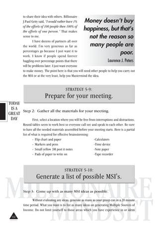 TODAY
IS A
GREAT
DAY
MILLIONAIRE
MINDSET
to share their idea with others. Billionaire
J.Paul Getty said, “I would rather have 1%
of the efforts of 100 people then 100% of
the efforts of one person.” That makes
sense to me.
I have dozens of partners all over
the world. I'm very generous as far as
percentages go because I just want it to
work. I know if people spend forever
haggling over percentage points that there
will be problems later. I just want everyone
to make money. The point here is that you will need other people to help you carry out
the MSI or at the very least, help you Mastermind the idea.
STRATEGY 5-9:
Prepare for your meeting.
Step 2: Gather all the materials for your meeting.
First, select a location where you will be free from interruptions and distractions.
Round tables seem to work best so everyone call see and speak to each other. Be sure
to have all the needed materials assembled before your meeting starts. Here is a partial
list of what is required for effective brainstorming:
- Flip chart and paper -Calculators
- Markers and pens -Time device
- Small yellow 3M post it notes -Note paper
- Pads of paper to write on -Tape recorder
Money doesn't buy
happiness, but that's
not the reason so
many people are
poor.
Laurence J. Peters
STRATEGY 5-10:
Generate a list of possible MSI's.
Step 3: Come up with as many MSI ideas as possible.
Without evaluating any ideas, generate as many as your group can in a 20 minute
time period. What you want is to list as many ideas on generating Multiple Sources of
Income. Do not limit yourself to those areas which you have experience in or ideas
132
 
