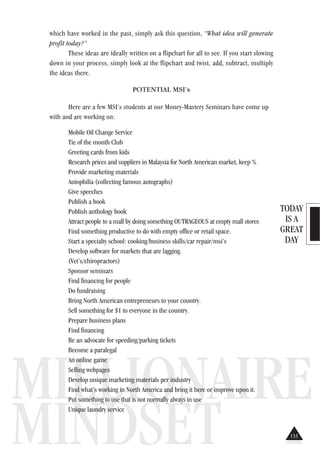 TODAY
IS A
GREAT
DAY
MILLIONAIRE
MINDSET
which have worked in the past, simply ask this question, “What idea will generate
profit today?”
These ideas are ideally written on a flipchart for all to see. If you start slowing
down in your process, simply look at the flipchart and twist, add, subtract, multiply
the ideas there.
POTENTIAL MSI’s
Here are a few MSI’s students at our Money-Mastery Seminars have come up
with and are working on:
Mobile Oil Change Service
Tie of the month Club
Greeting cards from kids
Research prices and suppliers in Malaysia for North American market, keep %
Provide marketing materials
Autophilia (collecting famous autographs)
Give speeches
Publish a book
Publish anthology book
Attract people to a mall by doing something OUTRAGEOUS at empty mall stores
Find something productive to do with empty office or retail space.
Start a specialty school: cooking/business skills/car repair/msi’s
Develop software for markets that are lagging.
(Vet’s/chiropractors)
Sponsor seminars
Find financing for people
Do fundraising
Bring North American entrepreneurs to your country.
Sell something for $1 to everyone in the country.
Prepare business plans
Find financing
Be an advocate for speeding/parking tickets
Become a paralegal
An online game
Selling webpages
Develop unique marketing materials per industry
Find what’s working in North America and bring it here or improve upon it.
Put something to use that is not normally always in use
Unique laundry service
133
 