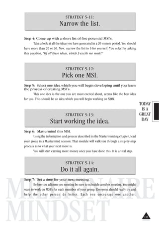TODAY
IS A
GREAT
DAY
MILLIONAIRE
MINDSET
STRATEGY 5-11:
Narrow the list.
Step 4: Come up with a short list of five potential MSI's.
Take a look at all the ideas you have generated in a 20 minute period. You should
have more than 20 or 30. Now, narrow the list to 5 for yourself. You select by asking
this question, “Of all these ideas, which 5 excite me most?”
STRATEGY 5-12:
Pick one MSI.
Step 5: Select one idea which you will begin developing until you learn
the process of creating MSI's.
This one idea is the one you are most excited about, seems like the best idea
for you. This should be an idea which you will begin working on NOW.
STRATEGY 5-13:
Start working the idea.
Step 6: Mastermind this MSI.
Using the information and process described in the Masterminding chapter, lead
your group in a Mastermind session. That module will walk you through a step-by-step
process as to what your next move is.
You will start earning more money once you have done this. It is a vital step.
STRATEGY 5-14:
Do it all again.
Step 7: Set a time for your next meeting.
Before you adjourn you meeting be sure to schedule another meeting. You might
want to work on MSI's for each member of your group. Everyone should really try and
help the other person do better. Each one encourage one another.
135
 
