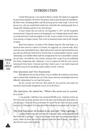 TODAY
IS A
GREAT
DAY
MILLIONAIRE
MINDSET
INTRODUCTION
I come from poverty. I was raised in Ottawa, Canada. Our family was supported
by government handouts. We lived in the projects and my parents had a lot of problems.
My father had a drinking problem and life growing up was really tough. I am the last
person ever, who you would think would write a book like this teaching people how to
change their thinking and how to live their dreams.
It wasn’t always this way with me. On September 6, 1977, my life completely
turned around. I began the process of changing the way I thought about myself, about
my world and what I could accomplish in my life. In just a matter of a few short years,
I was earning a six-figure income. Then I met my financial mentor and my life changed
yet again.
Mark Victor Hansen, co-author of the Chicken Soup For The Soul books, is a
friend of mine and over a dinner in Toronto, he suggested, no, insisted really, that I
meet this man named Bob Proctor. Mark told me how much he had learned from this
guy and since Bob and I both lived in Toronto that we could probably continue a great
relationship. I was thrilled. Mark made the arrangements for me to attend Bob’s seminar
the next day. I met Bob for a few minutes and gave him a copy of my just published
first book, Conquering Life’s Obstacles. I was so impressed with this man. Just by
listening for three hours, I learned more than I had in years. I was totally impressed
and blown away by his knowledge and his ability to teach. I still am.
One Question and Two Statements
Bob called me the next day at home. I was so thrilled. He invited me to his home
and we started what would become one of the closest and most meaningful (and most
difficult) relationships I’ve ever had with anyone.
On this second visit with him, Bob asked me one question and made two
statements that literally changed the course of my life forever.
The Question: He asked me, “What’s the most you’ve earned
in a year? ”
I, very proudly, I told him I was earning $100,000 a year. I had just written my
first book and was giving speeches all over the place and feeling quite good about my
new business. I had only been in business for myself for less than two years at that
time and so I thought he’d be impressed like heck about my grand total. He wasn’t.
The First Statement: He looked at me and said, “That’s garbage...”
I couldn’t believe my ears. How dare he! I thought, ‘How can he possibly think
that $100,000 is garbage?’ None of my friends at the time was making that kind of
money. Didn’t he know that very few speakers make this kind of money, especially in
their first few years in the industry?
10
 