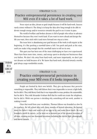 TODAY
IS A
GREAT
DAY
MILLIONAIRE
MINDSET
STRATEGY 5-15:
Practice entrepreneurial persistence in creating your
MSI even if it takes a lot of hard work.
Never reject an idea, dream or goal simply because it will be hard work. Success
rarely comes without it. The thing is to keep the idea alive long enough to be able to
devote enough energy and/or resources towards the goal to see it come to pass.
The world of welfare and broken dreams is full of people who refuse to advance
themselves because they won’t work hard. If you want to move ahead and design the
life you want, then stick with it and move forward one step at a time.
The issue here is abandoning your goal because of the work it will require at the
beginning. It’s like pushing a snowball down a hill. You push and push at the start,
until you make it big enough that the snowball starts to roll on its own.
This past year has been one of the most challenging we have ever experienced.
There have been more time, money, and energy spent to develop our businesses than
ever before. We don’t shy away from hard work, and more importantly, we don’t put
our dreams on hold because of it. We know that hard work, directed toward a worthy
goal always reaps worthwhile results.
STRATEGY 5-16:
Practice entrepreneurial persistence in
creating your MSI even if it looks impossible.
People are limited by their own beliefs. They give up because they perceive
something is impossible. They told Edison that it was impossible to invent a light bulb,
but he did it. They told Henry Ford that it was impossible to mass produce the automobile,
but he did it. They told Alexander Graham Bell that he could not create the telephone,
but he did it. While one person is deciding why something will not work, another is
making it work!
Clear that word from your vocabulary. Thomas Edison was branded as slow by
his teachers. He left school after only three months of formal education. He burned
down his father’s barn and used to sit on eggs to try and make them hatch. He was
branded a misfit by society, yet he went on to become one of the greatest inventors of
all time, creating over one thousand inventions including the electric light, phonograph,
and movie camera.
136
 