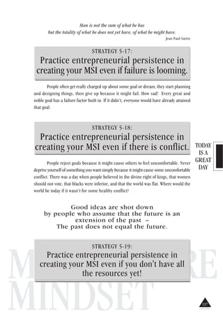 TODAY
IS A
GREAT
DAY
MILLIONAIRE
MINDSET
Man is not the sum of what he has
but the totality of what he does not yet have, of what he might have.
Jean Paul Sartre
STRATEGY 5-17:
Practice entrepreneurial persistence in
creating your MSI even if failure is looming.
People often get really charged up about some goal or dream, they start planning
and designing things, then give up because it might fail. How sad! Every great and
noble goal has a failure factor built in. If it didn’t, everyone would have already attained
that goal.
STRATEGY 5-18:
Practice entrepreneurial persistence in
creating your MSI even if there is conflict.
People reject goals because it might cause others to feel uncomfortable. Never
deprive yourself of something you want simply because it might cause some uncomfortable
conflict. There was a day when people believed in the divine right of kings, that women
should not vote, that blacks were inferior, and that the world was flat. Where would the
world be today if it wasn’t for some healthy conflict?
Good ideas are shot down
by people who assume that the future is an
extension of the past –
The past does not equal the future.
STRATEGY 5-19:
Practice entrepreneurial persistence in
creating your MSI even if you don't have all
the resources yet!
137
 