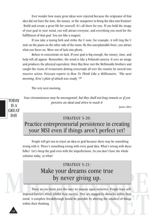 TODAY
IS A
GREAT
DAY
MILLIONAIRE
MINDSET
Ever wonder how many great ideas were rejected because the originator of that
idea did not have the time, the money, or the manpower to bring the idea into fruition?
Build and create a great life for yourself. It’s all there for you. If you hold the image
of your goal in your mind, you will attract everyone, and everything you need for the
fulfillment of that goal. You are like a magnet.
If you take a tuning fork and strike the C note, for example, it will ring the C
note on the piano on the other side of the room. By this unexplainable force, you attract
what you focus on. Move out of lack into plenty.
Refuse to concentrate on lack. If your goal is big enough, the money, time, and
help will all appear. Remember, the mind is like a Polaroid camera. It sees an image
and produces the physical equivalent. Once Ray Kroc met the McDonalds brothers and
caught the vision of restaurants dotting crossroads all over the country he moved into
massive action. Poissant reports in How To Think Like a Millionaire, “The next
morning, Kroc’s plan of attack was ready.”38
The very next morning.
Your circumstances may be uncongenial, but they shall not long remain so if you
perceive an ideal and strive to reach it
James Allen
STRATEGY 5-20:
Practice entrepreneurial persistence in creating
your MSI even if things aren't perfect yet!
People will get you to reject an idea or goal because there may be something
wrong with it. There’s something wrong with every good idea. What’s wrong with these
folks? Let’s keep the goal even with the imperfections. So you don’t have the whole
solution today, so what?
STRATEGY 5-21:
Make your dreams come true
by never giving up.
There are no limits save the ones we impose upon ourselves. People have self-
imposed barriers which inhibit their success. They are stopped by obstacles within their
mind. A complete breakthrough would be possible by altering the smallest of things
within their thinking.
138
 