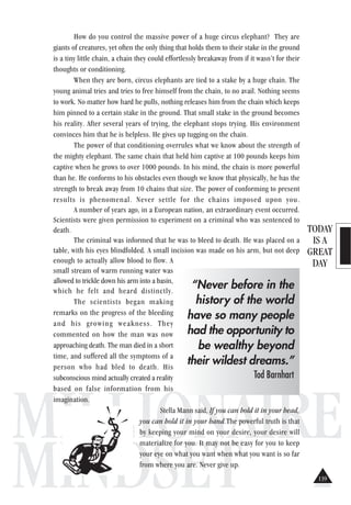 TODAY
IS A
GREAT
DAY
MILLIONAIRE
MINDSET
How do you control the massive power of a huge circus elephant? They are
giants of creatures, yet often the only thing that holds them to their stake in the ground
is a tiny little chain, a chain they could effortlessly breakaway from if it wasn’t for their
thoughts or conditioning.
When they are born, circus elephants are tied to a stake by a huge chain. The
young animal tries and tries to free himself from the chain, to no avail. Nothing seems
to work. No matter how hard he pulls, nothing releases him from the chain which keeps
him pinned to a certain stake in the ground. That small stake in the ground becomes
his reality. After several years of trying, the elephant stops trying. His environment
convinces him that he is helpless. He gives up tugging on the chain.
The power of that conditioning overrules what we know about the strength of
the mighty elephant. The same chain that held him captive at 100 pounds keeps him
captive when he grows to over 1000 pounds. In his mind, the chain is more powerful
than he. He conforms to his obstacles even though we know that physically, he has the
strength to break away from 10 chains that size. The power of conforming to present
results is phenomenal. Never settle for the chains imposed upon you.
A number of years ago, in a European nation, an extraordinary event occurred.
Scientists were given permission to experiment on a criminal who was sentenced to
death.
The criminal was informed that he was to bleed to death. He was placed on a
table, with his eyes blindfolded. A small incision was made on his arm, but not deep
enough to actually allow blood to flow. A
small stream of warm running water was
allowed to trickle down his arm into a basin,
which he felt and heard distinctly.
The scientists began making
remarks on the progress of the bleeding
and his growing weakness. They
commented on how the man was now
approaching death. The man died in a short
time, and suffered all the symptoms of a
person who had bled to death. His
subconscious mind actually created a reality
based on false information from his
imagination.
Stella Mann said, If you can hold it in your head,
you can hold it in your hand.The powerful truth is that
by keeping your mind on your desire, your desire will
materialize for you. It may not be easy for you to keep
your eye on what you want when what you want is so far
from where you are. Never give up.
“Never before in the
history of the world
have so many people
had the opportunity to
be wealthy beyond
their wildest dreams.”
Tod Barnhart
139
 