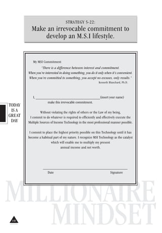 TODAY
IS A
GREAT
DAY
MILLIONAIRE
MINDSET
STRATEGY 5-22:
Make an irrevocable commitment to
develop an M.S.I lifestyle.
My MSI Commitment
“There is a difference between interest and commitment.
When you’re interested in doing something, you do it only when it’s convenient.
When you’re committed to something, you accept no excuses, only results.”
Kenneth Blanchard, Ph.D.
I, ___________________________________(insert your name)
make this irrevocable commitment.
Without violating the rights of others or the Law of my being,
I commit to do whatever is required to efficiently and effectively execute the
Multiple Sources of Income Technology in the most professional manner possible.
I commit to place the highest priority possible on this Technology until it has
become a habitual part of my nature. I recognize MSI Technology as the catalyst
which will enable me to multiply my present
annual income and net worth.
______________________________________________
Date Signature
140
 
