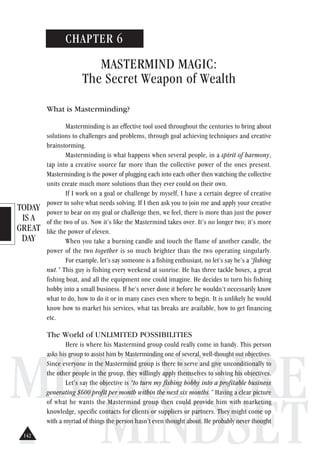 TODAY
IS A
GREAT
DAY
MILLIONAIRE
MINDSET
CHAPTER 6
MASTERMIND MAGIC:
The Secret Weapon of Wealth
What is Masterminding?
Masterminding is an effective tool used throughout the centuries to bring about
solutions to challenges and problems, through goal achieving techniques and creative
brainstorming.
Masterminding is what happens when several people, in a spirit of harmony,
tap into a creative source far more than the collective power of the ones present.
Masterminding is the power of plugging each into each other then watching the collective
units create much more solutions than they ever could on their own.
If I work on a goal or challenge by myself, I have a certain degree of creative
power to solve what needs solving. If I then ask you to join me and apply your creative
power to bear on my goal or challenge then, we feel, there is more than just the power
of the two of us. Now it’s like the Mastermind takes over. It’s no longer two; it’s more
like the power of eleven.
When you take a burning candle and touch the flame of another candle, the
power of the two together is so much brighter than the two operating singularly.
For example, let’s say someone is a fishing enthusiast, no let’s say he’s a “fishing
nut.” This guy is fishing every weekend at sunrise. He has three tackle boxes, a great
fishing boat, and all the equipment one could imagine. He decides to turn his fishing
hobby into a small business. If he’s never done it before he wouldn’t necessarily know
what to do, how to do it or in many cases even where to begin. It is unlikely he would
know how to market his services, what tax breaks are available, how to get financing
etc.
The World of UNLIMITED POSSIBILITIES
Here is where his Mastermind group could really come in handy. This person
asks his group to assist him by Masterminding one of several, well-thought out objectives.
Since everyone in the Mastermind group is there to serve and give unconditionally to
the other people in the group, they willingly apply themselves to solving his objectives.
Let’s say the objective is “to turn my fishing hobby into a profitable business
generating $600 profit per month within the next six months.” Having a clear picture
of what he wants the Mastermind group then could provide him with marketing
knowledge, specific contacts for clients or suppliers or partners. They might come up
with a myriad of things the person hasn’t even thought about. He probably never thought
142
 