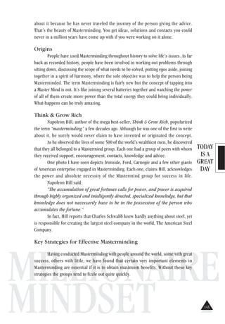 TODAY
IS A
GREAT
DAY
MILLIONAIRE
MINDSET
about it because he has never traveled the journey of the person giving the advice.
That’s the beauty of Masterminding. You get ideas, solutions and contacts you could
never in a million years have come up with if you were working on it alone.
Origins
People have used Masterminding throughout history to solve life’s issues. As far
back as recorded history, people have been involved in working out problems through
sitting down, discussing the scope of what needs to be solved, putting egos aside, joining
together in a spirit of harmony, where the sole objective was to help the person being
Masterminded. The term Masterminding is fairly new but the concept of tapping into
a Master Mind is not. It’s like joining several batteries together and watching the power
of all of them create more power than the total energy they could bring individually.
What happens can be truly amazing.
Think & Grow Rich
Napoleon Hill, author of the mega best-seller, Think & Grow Rich, popularized
the term “masterminding” a few decades ago. Although he was one of the first to write
about it, he surely would never claim to have invented or originated the concept.
As he observed the lives of some 500 of the world’s wealthiest men, he discovered
that they all belonged to a Mastermind group. Each one had a group of peers with whom
they received support, encouragement, contacts, knowledge and advice.
One photo I have seen depicts Ironside, Ford, Carnegie and a few other giants
of American enterprise engaged in Masterminding. Each one, claims Hill, acknowledges
the power and absolute necessity of the Mastermind group for success in life.
Napoleon Hill said:
“The accumulation of great fortunes calls for power, and power is acquired
through highly organized and intelligently directed, specialized knowledge, but that
knowledge does not necessarily have to be in the possession of the person who
accumulates the fortune.”
In fact, Hill reports that Charles Schwabb knew hardly anything about steel, yet
is responsible for creating the largest steel company in the world, The American Steel
Company.
Key Strategies for Effective Masterminding
Having conducted Masterminding with people around the world, some with great
success, others with little, we have found that certain very important elements in
Masterminding are essential if it is to obtain maximum benefits. Without these key
strategies the groups tend to fizzle out quite quickly.
143
 