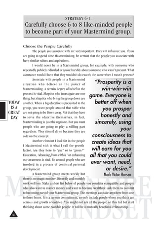 TODAY
IS A
GREAT
DAY
MILLIONAIRE
MINDSET
STRATEGY 6-1:
Carefully choose 6 to 8 like-minded people
to become part of your Mastermind group.
Choose the People Carefully
The people you associate with are very important. They will influence you. If you
are going to spend time Masterminding, be certain that the people you associate with
have similar values and aspirations.
I would never be in a Mastermind group, for example, with someone who
repeatedly publicly ridiculed or spoke harshly about someone who wasn’t present. What
assurance would I have that they wouldn’t do exactly the same when I wasn’t present?
Associate with people in a Mastermind
situation who believe in the power of
Masterminding. A certain degree of belief in the
process is vital. Skeptics who investigate are one
thing, but skeptics who bring the group down are
another. When a big objective is presented to the
group, you want people around that table who
are not going to be blown away. Not that they have
to solve the objective themselves, in fact,
Masterminding is just the opposite. But you want
people who are going to play a willing part
regardless. They should do so because they are
sold on the concept.
Another element I look for in the people
I Mastermind with is what I call the growth
factor. Are they here to “get” or to “grow?”
Education, “drawing from within” or enhancing
our awareness is vital. Be around people who are
involved in a process of continual personal
development.
A Mastermind group meets weekly but
there is no magic number. Biweekly and monthly
work well too. Make a short list below of people you consider compatible and people
who also want to master money and want to become wealthier. Ask them to commit
to becoming part of your Mastermind group. The meetings can take anywhere from one
to three hours. It is a serious commitment, so only include people whom you think are
serious and growth orientated. You might not ask all the people on this list but start
thinking about some possible people. It will be a mutually beneficial relationship.
“Prosperity is a
win-win-win
game. Everyone is
better off when
you prosper
honestly and
sincerely, using
your
consciousness to
create ideas that
will earn for you
all that you could
ever want, need,
or desire.”
Mark Victor Hansen
144
 