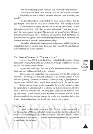TODAY
IS A
GREAT
DAY
MILLIONAIRE
MINDSET
“What are you talking about?” I shouted back. “I am only in my twenties.”
I couldn’t believe what I was hearing. Then he finished the statement.
“It’s garbage for you to make in one year, what you could be earning in a
month!”
That almost floored me. I nearly fell off my chair. I couldn’t believe that this
guy thought I could actually make in one month what I was earning in a year.
So instead of just accepting what he said and asking him for help, I started
fighting him on the idea. I said, “Bob, you don’t understand. I come from poverty. I
don’t have any business experience like you. I am not a great speaker like you or
have the connections you have. I don’t have any education. Heck, I got kicked out
of school when I was fifteen. What are you talking about making in one month what
I am now making in one year? You've got to be joking.”
Bob had the ability to quickly diagnose mental problems and he looked at me
and called me this very scientific name. The second time I met with this man, he looked
at me and made the second statement.
The Second Statement: “You are a jerk.”
I felt so terrible. I felt devastated and when I realized what I was doing, I thought
I completely lost any chance of having him help me. I thought I had blown it for sure.
So I just shut up and listened. He said,
“Anyone who would reject that kind of idea has to have mental problems.”
Ouch, that hurt, still I remained silent. He continued,
“Gerry, I have been making that kind of money and more for fifteen or twenty
year now. I am telling you, that deep within you is the potential for you to make
that kind of money (and more) in a month. All you are doing is fighting me on it.
Anyone who would do that I would have to call a jerk.” He said it again!
Bob isn’t always easy on people who ask him for help. He’s not always polite.
He had an ability of getting through to people in a way that sometimes was difficult to
listen to. But when I realized what I was doing, I just simply shut up. And when I shut
up long enough I started listening to him. I stopped rejecting that idea and I started
playing around with that fantastic idea and the results were astounding. In less than
a year, I was actually earning every month what I used to earn in a year.
The Result
I earned a million dollars in one year. Why? Because I made a mental shift in
my thinking. I got a Millionaire Mindset. It doesn’t mean there were no problems. You
should see some of the problems I’ve had to deal with. They didn’t matter. I acquired
a different way of thinking and as I acquired a different way of thinking, my life turned
around forever for the better.
11
 