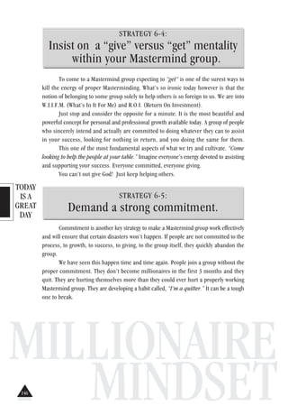 TODAY
IS A
GREAT
DAY
MILLIONAIRE
MINDSET
STRATEGY 6-4:
Insist on a “give” versus “get” mentality
within your Mastermind group.
To come to a Mastermind group expecting to “get” is one of the surest ways to
kill the energy of proper Masterminding. What’s so ironic today however is that the
notion of belonging to some group solely to help others is so foreign to us. We are into
W.I.I.F.M. (What’s In It For Me) and R.O.I. (Return On Investment).
Just stop and consider the opposite for a minute. It is the most beautiful and
powerful concept for personal and professional growth available today. A group of people
who sincerely intend and actually are committed to doing whatever they can to assist
in your success, looking for nothing in return, and you doing the same for them.
This one of the most fundamental aspects of what we try and cultivate. “Come
looking to help the people at your table.” Imagine everyone’s energy devoted to assisting
and supporting your success. Everyone committed, everyone giving.
You can’t out give God! Just keep helping others.
STRATEGY 6-5:
Demand a strong commitment.
Commitment is another key strategy to make a Mastermind group work effectively
and will ensure that certain disasters won’t happen. If people are not committed to the
process, to growth, to success, to giving, to the group itself, they quickly abandon the
group.
We have seen this happen time and time again. People join a group without the
proper commitment. They don’t become millionaires in the first 3 months and they
quit. They are hurting themselves more than they could ever hurt a properly working
Mastermind group. They are developing a habit called, “I’m a quitter.” It can be a tough
one to break.
146
 