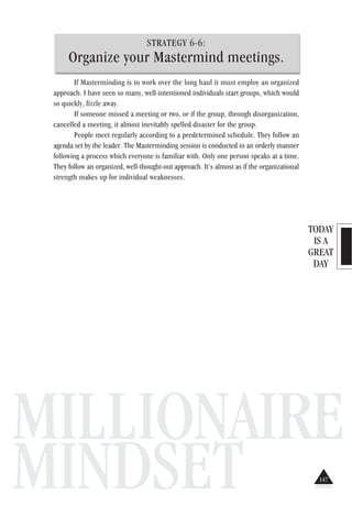 TODAY
IS A
GREAT
DAY
MILLIONAIRE
MINDSET
STRATEGY 6-6:
Organize your Mastermind meetings.
If Masterminding is to work over the long haul it must employ an organized
approach. I have seen so many, well-intentioned individuals start groups, which would
so quickly, fizzle away.
If someone missed a meeting or two, or if the group, through disorganization,
cancelled a meeting, it almost inevitably spelled disaster for the group.
People meet regularly according to a predetermined schedule. They follow an
agenda set by the leader. The Masterminding session is conducted in an orderly manner
following a process which everyone is familiar with. Only one person speaks at a time.
They follow an organized, well-thought-out approach. It’s almost as if the organizational
strength makes up for individual weaknesses.
147
 