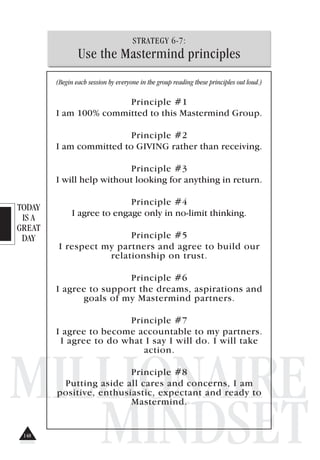 TODAY
IS A
GREAT
DAY
MILLIONAIRE
MINDSET
STRATEGY 6-7:
Use the Mastermind principles
(Begin each session by everyone in the group reading these principles out loud.)
Principle #1
I am 100% committed to this Mastermind Group.
Principle #2
I am committed to GIVING rather than receiving.
Principle #3
I will help without looking for anything in return.
Principle #4
I agree to engage only in no-limit thinking.
Principle #5
I respect my partners and agree to build our
relationship on trust.
Principle #6
I agree to support the dreams, aspirations and
goals of my Mastermind partners.
Principle #7
I agree to become accountable to my partners.
I agree to do what I say I will do. I will take
action.
Principle #8
Putting aside all cares and concerns, I am
positive, enthusiastic, expectant and ready to
Mastermind.
148
 