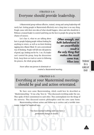 TODAY
IS A
GREAT
DAY
MILLIONAIRE
MINDSET
STRATEGY 6-8:
Everyone should provide leadership.
A Mastermind group without effective, trained, strong and caring leadership will
rarely last. Getting people to Mastermind effectively over a long time is no easy thing.
People come with their own idea of what should happen, when and who should do it.
Without a trained leader to control and bring out the best in people the group has little
chance of success.
Let’s face it, what we are talking about
here is people helping people without looking for
anything in return, as well as no-limit thinking
tapping into a Master Mind. It’s not a conventional
way of thinking. People will fall into old patterns
of greed, ego, looking out for No. 1 etc. If a leader
can’t control the group, keep the discussions
lively, keep them on track or assist in following
the process, the whole group suffers.
Never allow one person to dominate or
control a Mastermind meeting.
STRATEGY 6-9:
Everything at your Mastermind meetings
should be goal and action orientated.
We have seen some Masterminding, which could best be described as
“Mastersmooching.” It was a big “love in.” They discussed everything under the sun.
They spoke of their commitment to each other. They contemplated over the things of
the universe. They discussed esoteric philosophies until the cows came home.
Masterminding without action and follow-up is useless and a terrible time-
waster. Leland Val Vandewall says,
“You have learned nothing until you have a
permanent change in results.”
Often enough, our
faith beforehand in
an uncertifiable
result is
the only thing that
makes the result
come true.
William James
149
 