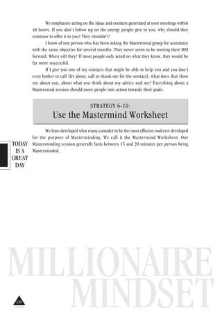 TODAY
IS A
GREAT
DAY
MILLIONAIRE
MINDSET
We emphasize acting on the ideas and contacts generated at your meetings within
48 hours. If you don’t follow up on the energy people give to you, why should they
continue to offer it to you? They shouldn’t!
I know of one person who has been asking the Mastermind group for assistance
with the same objective for several months. They never seem to be moving their MSI
forward. When will they? If most people only acted on what they know, they would be
far more successful.
If I give you one of my contacts that might be able to help you and you don’t
even bother to call (let alone, call to thank me for the contact), what does that show
me about you, about what you think about my advice and me? Everything about a
Mastermind session should move people into action towards their goals.
STRATEGY 6-10:
Use the Mastermind Worksheet
We have developed what many consider to be the most effective tool ever developed
for the purpose of Masterminding. We call it the Mastermind Worksheet. Our
Masterminding session generally lasts between 15 and 20 minutes per person being
Masterminded.
150
 