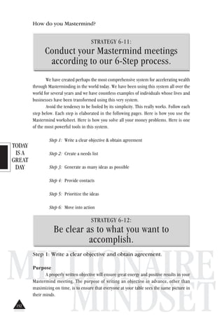 TODAY
IS A
GREAT
DAY
MILLIONAIRE
MINDSET
How do you Mastermind?
STRATEGY 6-11:
Conduct your Mastermind meetings
according to our 6-Step process.
We have created perhaps the most comprehensive system for accelerating wealth
through Masterminding in the world today. We have been using this system all over the
world for several years and we have countless examples of individuals whose lives and
businesses have been transformed using this very system.
Avoid the tendency to be fooled by its simplicity. This really works. Follow each
step below. Each step is elaborated in the following pages. Here is how you use the
Mastermind worksheet. Here is how you solve all your money problems. Here is one
of the most powerful tools in this system.
Step 1: Write a clear objective & obtain agreement
Step 2: Create a needs list
Step 3: Generate as many ideas as possible
Step 4: Provide contacts
Step 5: Prioritize the ideas
Step 6: Move into action
STRATEGY 6-12:
Be clear as to what you want to
accomplish.
Step 1: Write a clear objective and obtain agreement.
Purpose
A properly written objective will ensure great energy and positive results in your
Mastermind meeting. The purpose of writing an objective in advance, other than
maximizing on time, is to ensure that everyone at your table sees the same picture in
their minds.
152
 