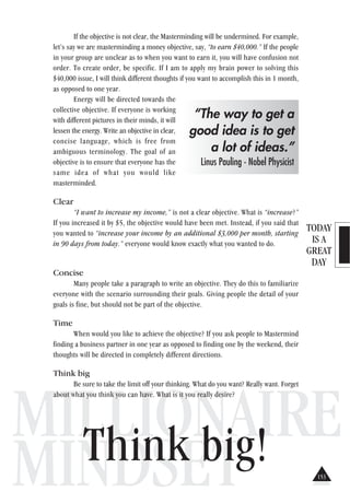 TODAY
IS A
GREAT
DAY
MILLIONAIRE
MINDSET
If the objective is not clear, the Masterminding will be undermined. For example,
let’s say we are masterminding a money objective, say, “to earn $40,000.” If the people
in your group are unclear as to when you want to earn it, you will have confusion not
order. To create order, be specific. If I am to apply my brain power to solving this
$40,000 issue, I will think different thoughts if you want to accomplish this in 1 month,
as opposed to one year.
Energy will be directed towards the
collective objective. If everyone is working
with different pictures in their minds, it will
lessen the energy. Write an objective in clear,
concise language, which is free from
ambiguous terminology. The goal of an
objective is to ensure that everyone has the
same idea of what you would like
masterminded.
Clear
“I want to increase my income,” is not a clear objective. What is “increase?”
If you increased it by $5, the objective would have been met. Instead, if you said that
you wanted to “increase your income by an additional $3,000 per month, starting
in 90 days from today.” everyone would know exactly what you wanted to do.
Concise
Many people take a paragraph to write an objective. They do this to familiarize
everyone with the scenario surrounding their goals. Giving people the detail of your
goals is fine, but should not be part of the objective.
Time
When would you like to achieve the objective? If you ask people to Mastermind
finding a business partner in one year as opposed to finding one by the weekend, their
thoughts will be directed in completely different directions.
Think big
Be sure to take the limit off your thinking. What do you want? Really want. Forget
about what you think you can have. What is it you really desire?
Think big!
“The way to get a
good idea is to get
a lot of ideas.”
Linus Pauling - Nobel Physicist
153
 
