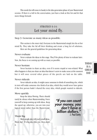 TODAY
IS A
GREAT
DAY
MILLIONAIRE
MINDSET
This needs list will come in handy in the idea generation phase of your Mastermind
session. If there is a lull in the conversation, just have a look at this list and let that
move things forward.
STRATEGY 6-14:
Let your mind fly.
Step 3: Generate as many ideas as possible.
This section is the most vital. Everyone in the Mastermind simply lets his or her
mind fly. They take the lid off their thinking and create a long list of solutions.
Here are the general guidelines for generating ideas:
Never evaluate
Never evaluate the ideas in this stage. They’ll be plenty of time to evaluate later.
Now, the focus is on coming up with as many as possible.
Never hesitate
Never hesitate to share an idea, even if it seems stupid or non-related. What
often happens is that you share an idea that doesn’t seem to make sense at the moment
but it will once several other pieces of the puzzle are laid on the table.
Never ridicule
Never ridicule an idea. It might cause someone to think of something else, which
in turn will make someone else think of an idea, which they would never have gotten
if the first person hadn’t shared the crazy idea, which people wanted to ridicule.
Move quickly
Keep the ideas flowing. There should
rarely be silence when Masterminding. Force
yourself to keep coming up with ideas. Keep
the speed up; otherwise, you are into your
logical mind rather than the Mastermind.
Think Big
Most people play with such small ideas.
Think big! If a big idea hits you, then share
it.
“If you can count
your money, you
don’t have a
billion dollars.”
J. Paul Getty
155
 
