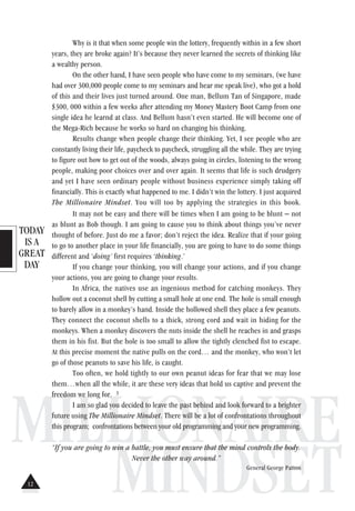 TODAY
IS A
GREAT
DAY
MILLIONAIRE
MINDSET
Why is it that when some people win the lottery, frequently within in a few short
years, they are broke again? It’s because they never learned the secrets of thinking like
a wealthy person.
On the other hand, I have seen people who have come to my seminars, (we have
had over 300,000 people come to my seminars and hear me speak live), who got a hold
of this and their lives just turned around. One man, Bellum Tan of Singapore, made
$300, 000 within a few weeks after attending my Money Mastery Boot Camp from one
single idea he learnd at class. And Bellum hasn’t even started. He will become one of
the Mega-Rich because he works so hard on changing his thinking.
Results change when people change their thinking. Yet, I see people who are
constantly living their life, paycheck to paycheck, struggling all the while. They are trying
to figure out how to get out of the woods, always going in circles, listening to the wrong
people, making poor choices over and over again. It seems that life is such drudgery
and yet I have seen ordinary people without business experience simply taking off
financially. This is exactly what happened to me. I didn’t win the lottery. I just acquired
The Millionaire Mindset. You will too by applying the strategies in this book.
It may not be easy and there will be times when I am going to be blunt – not
as blunt as Bob though. I am going to cause you to think about things you’ve never
thought of before. Just do me a favor; don’t reject the idea. Realize that if your going
to go to another place in your life financially, you are going to have to do some things
different and ‘doing’ first requires ‘thinking.’
If you change your thinking, you will change your actions, and if you change
your actions, you are going to change your results.
In Africa, the natives use an ingenious method for catching monkeys. They
hollow out a coconut shell by cutting a small hole at one end. The hole is small enough
to barely allow in a monkey’s hand. Inside the hollowed shell they place a few peanuts.
They connect the coconut shells to a thick, strong cord and wait in hiding for the
monkeys. When a monkey discovers the nuts inside the shell he reaches in and grasps
them in his fist. But the hole is too small to allow the tightly clenched fist to escape.
At this precise moment the native pulls on the cord… and the monkey, who won’t let
go of those peanuts to save his life, is caught.
Too often, we hold tightly to our own peanut ideas for fear that we may lose
them…when all the while, it are these very ideas that hold us captive and prevent the
freedom we long for. 3
I am so glad you decided to leave the past behind and look forward to a brighter
future using The Millionaire Mindset. There will be a lot of confrontations throughout
this program; confrontations between your old programming and your new programming.
“If you are going to win a battle, you must ensure that the mind controls the body.
Never the other way around.”
General George Patton
12
 