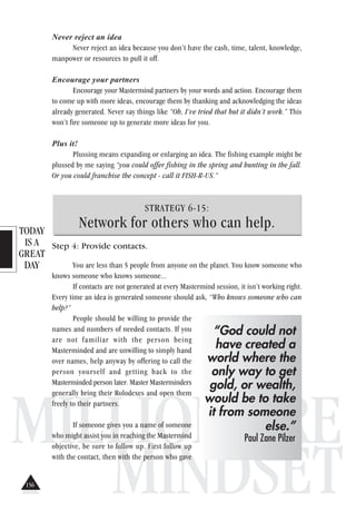 TODAY
IS A
GREAT
DAY
MILLIONAIRE
MINDSET
Never reject an idea
Never reject an idea because you don’t have the cash, time, talent, knowledge,
manpower or resources to pull it off.
Encourage your partners
Encourage your Mastermind partners by your words and action. Encourage them
to come up with more ideas, encourage them by thanking and acknowledging the ideas
already generated. Never say things like “Oh, I’ve tried that but it didn’t work.” This
won’t fire someone up to generate more ideas for you.
Plus it!
Plussing means expanding or enlarging an idea. The fishing example might be
plussed by me saying “you could offer fishing in the spring and hunting in the fall.
Or you could franchise the concept - call it FISH-R-US.”
STRATEGY 6-15:
Network for others who can help.
Step 4: Provide contacts.
You are less than 5 people from anyone on the planet. You know someone who
knows someone who knows someone...
If contacts are not generated at every Mastermind session, it isn’t working right.
Every time an idea is generated someone should ask, “Who knows someone who can
help?”
People should be willing to provide the
names and numbers of needed contacts. If you
are not familiar with the person being
Masterminded and are unwilling to simply hand
over names, help anyway by offering to call the
person yourself and getting back to the
Masterminded person later. Master Masterminders
generally bring their Rolodexes and open them
freely to their partners.
If someone gives you a name of someone
who might assist you in reaching the Mastermind
objective, be sure to follow up. First follow up
with the contact, then with the person who gave
“God could not
have created a
world where the
only way to get
gold, or wealth,
would be to take
it from someone
else.”
Paul Zane Pilzer
156
 