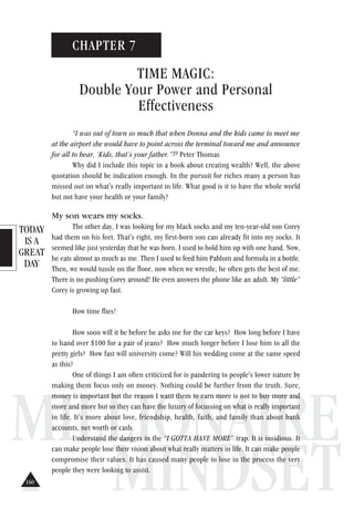 TODAY
IS A
GREAT
DAY
MILLIONAIRE
MINDSET
CHAPTER 7
TIME MAGIC:
Double Your Power and Personal
Effectiveness
“I was out of town so much that when Donna and the kids came to meet me
at the airport she would have to point across the terminal toward me and announce
for all to hear, ‘Kids, that’s your father.”39 Peter Thomas
Why did I include this topic in a book about creating wealth? Well, the above
quotation should be indication enough. In the pursuit for riches many a person has
missed out on what's really important in life. What good is it to have the whole world
but not have your health or your family?
My son wears my socks.
The other day, I was looking for my black socks and my ten-year-old son Corey
had them on his feet. That's right, my first-born son can already fit into my socks. It
seemed like just yesterday that he was born. I used to hold him up with one hand. Now,
he eats almost as much as me. Then I used to feed him Pablum and formula in a bottle.
Then, we would tussle on the floor, now when we wrestle, he often gets the best of me.
There is no pushing Corey around! He even answers the phone like an adult. My “little”
Corey is growing up fast.
How time flies!
How soon will it be before he asks me for the car keys? How long before I have
to hand over $100 for a pair of jeans? How much longer before I lose him to all the
pretty girls? How fast will university come? Will his wedding come at the same speed
as this?
One of things I am often criticized for is pandering to people's lower nature by
making them focus only on money. Nothing could be further from the truth. Sure,
money is important but the reason I want them to earn more is not to buy more and
more and more but so they can have the luxury of focussing on what is really important
in life. It's more about love, friendship, health, faith, and family than about bank
accounts, net worth or cash.
Understand the dangers in the “I GOTTA HAVE MORE” trap. It is insidious. It
can make people lose their vision about what really matters in life. It can make people
compromise their values. It has caused many people to lose in the process the very
people they were looking to assist.
160
 