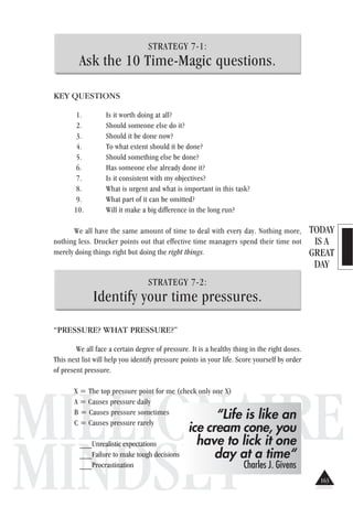 TODAY
IS A
GREAT
DAY
MILLIONAIRE
MINDSET
STRATEGY 7-1:
Ask the 10 Time-Magic questions.
KEY QUESTIONS
1. Is it worth doing at all?
2. Should someone else do it?
3. Should it be done now?
4. To what extent should it be done?
5. Should something else be done?
6. Has someone else already done it?
7. Is it consistent with my objectives?
8. What is urgent and what is important in this task?
9. What part of it can be omitted?
10. Will it make a big difference in the long run?
We all have the same amount of time to deal with every day. Nothing more,
nothing less. Drucker points out that effective time managers spend their time not
merely doing things right but doing the right things.
STRATEGY 7-2:
Identify your time pressures.
“PRESSURE? WHAT PRESSURE?”
We all face a certain degree of pressure. It is a healthy thing in the right doses.
This next list will help you identify pressure points in your life. Score yourself by order
of present pressure.
X = The top pressure point for me (check only one X)
A = Causes pressure daily
B = Causes pressure sometimes
C = Causes pressure rarely
___Unrealistic expectations
___Failure to make tough decisions
___Procrastination
“Life is like an
ice cream cone, you
have to lick it one
day at a time“
Charles J. Givens
163
 