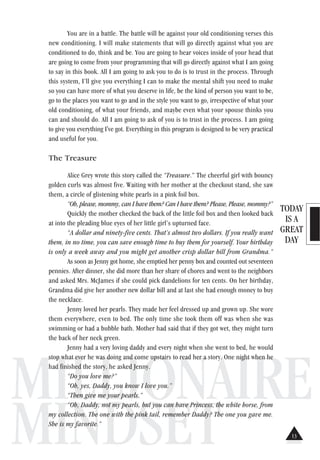 TODAY
IS A
GREAT
DAY
MILLIONAIRE
MINDSET
You are in a battle. The battle will be against your old conditioning verses this
new conditioning. I will make statements that will go directly against what you are
conditioned to do, think and be. You are going to hear voices inside of your head that
are going to come from your programming that will go directly against what I am going
to say in this book. All I am going to ask you to do is to trust in the process. Through
this system, I’ll give you everything I can to make the mental shift you need to make
so you can have more of what you deserve in life, be the kind of person you want to be,
go to the places you want to go and in the style you want to go, irrespective of what your
old conditioning, of what your friends, and maybe even what your spouse thinks you
can and should do. All I am going to ask of you is to trust in the process. I am going
to give you everything I've got. Everything in this program is designed to be very practical
and useful for you.
The Treasure
Alice Grey wrote this story called the “Treasure.” The cheerful girl with bouncy
golden curls was almost five. Waiting with her mother at the checkout stand, she saw
them, a circle of glistening white pearls in a pink foil box.
“Oh, please, mommy, can I have them? Can I have them? Please, Please, mommy?”
Quickly the mother checked the back of the little foil box and then looked back
at into the pleading blue eyes of her little girl’s upturned face.
“A dollar and ninety-five cents. That’s almost two dollars. If you really want
them, in no time, you can save enough time to buy them for yourself. Your birthday
is only a week away and you might get another crisp dollar bill from Grandma.”
As soon as Jenny got home, she emptied her penny box and counted out seventeen
pennies. After dinner, she did more than her share of chores and went to the neighbors
and asked Mrs. McJames if she could pick dandelions for ten cents. On her birthday,
Grandma did give her another new dollar bill and at last she had enough money to buy
the necklace.
Jenny loved her pearls. They made her feel dressed up and grown up. She wore
them everywhere, even to bed. The only time she took them off was when she was
swimming or had a bubble bath. Mother had said that if they got wet, they might turn
the back of her neck green.
Jenny had a very loving daddy and every night when she went to bed, he would
stop what ever he was doing and come upstairs to read her a story. One night when he
had finished the story, he asked Jenny.
“Do you love me?”
“Oh, yes, Daddy, you know I love you.”
“Then give me your pearls.”
“Oh, Daddy, not my pearls, but you can have Princess, the white horse, from
my collection. The one with the pink tail, remember Daddy? The one you gave me.
She is my favorite.”
13
 