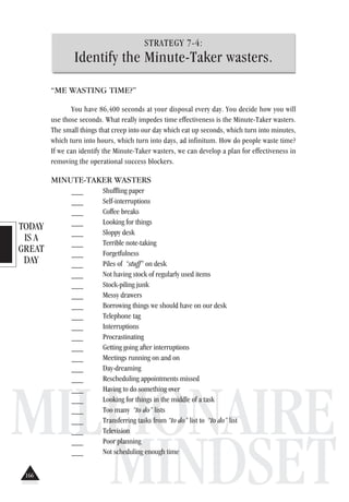 TODAY
IS A
GREAT
DAY
MILLIONAIRE
MINDSET
STRATEGY 7-4:
Identify the Minute-Taker wasters.
“ME WASTING TIME?”
You have 86,400 seconds at your disposal every day. You decide how you will
use those seconds. What really impedes time effectiveness is the Minute-Taker wasters.
The small things that creep into our day which eat up seconds, which turn into minutes,
which turn into hours, which turn into days, ad infinitum. How do people waste time?
If we can identify the Minute-Taker wasters, we can develop a plan for effectiveness in
removing the operational success blockers.
MINUTE-TAKER WASTERS
___ Shuffling paper
___ Self-interruptions
___ Coffee breaks
___ Looking for things
___ Sloppy desk
___ Terrible note-taking
___ Forgetfulness
___ Piles of “stuff” on desk
___ Not having stock of regularly used items
___ Stock-piling junk
___ Messy drawers
___ Borrowing things we should have on our desk
___ Telephone tag
___ Interruptions
___ Procrastinating
___ Getting going after interruptions
___ Meetings running on and on
___ Day-dreaming
___ Rescheduling appointments missed
___ Having to do something over
___ Looking for things in the middle of a task
___ Too many “to do” lists
___ Transferring tasks from “to do” list to “to do” list
___ Television
___ Poor planning
___ Not scheduling enough time
166
 