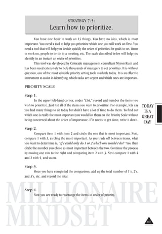 TODAY
IS A
GREAT
DAY
MILLIONAIRE
MINDSET
STRATEGY 7-5:
Learn how to prioritize.
You have one hour to work on 15 things. You have no idea, which is most
important. You need a tool to help you prioritize which one you will work on first. You
need a tool that will help you decide quickly the order of priorities for goals to set, items
to work on, people to invite to a meeting, etc. The scale described below will help you
identify in an instant an order of priorities.
This tool was developed by Colorado management consultant Myron Rush and
has been used extensively to help thousands of managers to set priorities. It is without
question, one of the most valuable priority setting tools available today. It is an effective
instrument to assist in identifying, which tasks are urgent and which ones are important.
PRIORITY SCALE
Step 1.
In the upper left-hand corner, under “List,” record and number the items you
wish to prioritize. Just list all of the items you want to prioritize. For example, lets say
you had many things to do today but didn't have a lot of time to do them. To find out
which one is really the most important you would list them on the Priority Scale without
being concerned about the order of importance. If it needs to get done, write it down.
Step 2.
Compare item 1 with item 2 and circle the one that is most important. Next,
compare 1 with 3, circling the most important. As you trade off between items, what
you want to determine is, “If I could only do 1 or 2 which one would I do?” You then
circle the number you chose as most important between the two. Continue the process
by moving one row to the right and comparing item 2 with 3. Next compare 1 with 4
and 2 with 4, and so on.
Step 3.
Once you have completed the comparison, add up the total number of 1’s, 2’s,
and 3's, etc. and record the total.
Step 4.
Now you are ready to rearrange the items in order of priority.
167
 