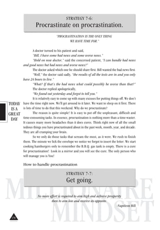TODAY
IS A
GREAT
DAY
MILLIONAIRE
MINDSET
STRATEGY 7-6:
Procrastinate on procrastination.
“PROCRASTINATION IS THE ONLY THING
WE HAVE TIME FOR.”
A doctor turned to his patient and said,
“Bill, I have some bad news and some worse news.”
“Hold on now doctor,” said the concerned patient, “I can handle bad news
and good news but bad news and worse news?”
The doctor asked which one he should share first. Bill wanted the bad news first.
“Well,” the doctor said sadly, “the results of all the tests are in and you only
have 24 hours to live.”
“What? If that’s the bad news what could possibly be worse than that?”
The doctor replied apologetically,
“We found out yesterday and forgot to tell you.”
It is relatively easy to come up with many excuses for putting things off. We don’t
have the time right now. We'll get around to it later. We want to sleep on it first. There
is lots of time to do that this weekend. Why do we procrastinate?
The reason is quite simple! It is easy to put off the unpleasant, difficult and
time-consuming tasks. In essence, procrastination is nothing more than a time-waster.
It causes many more headaches than it does cures. Think right now of all the small
tedious things you have procrastinated about in the past week, month, year, and decade.
They are all cramping your brain.
So we only do those tasks that scream the most, as it were. We rush to finish
them. The minute we lick the envelope we notice we forgot to insert the letter. We start
cooking hamburgers only to remember the B.B.Q. gas tank is empty. There is a cure
for procrastination! Look in a mirror and you will see the cure. The only person who
will manage you is You!
How to handle procrastination
STRATEGY 7-7:
Get going.
No more effort is required to aim high and achieve prosperity
then to aim low and receive its opposite.
-Napoleon Hill
170
 