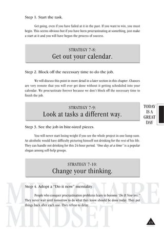 TODAY
IS A
GREAT
DAY
MILLIONAIRE
MINDSET
Step 1. Start the task.
Get going, even if you have failed at it in the past. If you want to win, you must
begin. This seems obvious but if you have been procrastinating at something, just make
a start at it and you will have begun the process of success.
STRATEGY 7-8:
Get out your calendar.
Step 2. Block off the necessary time to do the job.
We will discuss this point in more detail in a later section in this chapter. Chances
are very remote that you will ever get done without it getting scheduled into your
calendar. We procrastinate forever because we don’t block off the necessary time to
finish the job.
STRATEGY 7-9:
Look at tasks a different way.
Step 3. See the job in bite-sized pieces.
You will never start losing weight if you see the whole project in one lump sum.
An alcoholic would have difficulty picturing himself not drinking for the rest of his life.
They can handle not drinking for this 24-hour period. “One day at a time” is a popular
slogan among self-help groups.
STRATEGY 7-10:
Change your thinking.
Step 4. Adopt a “Do it now” mentality.
People who conquer procrastination problems learn to become “Do It Now’ers.”
They never wait until tomorrow to do what they know should be done today. They put
things back after each use. They refuse to delay.
171
 