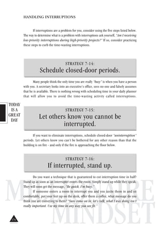 TODAY
IS A
GREAT
DAY
MILLIONAIRE
MINDSET
HANDLING INTERRUPTIONS
If interruptions are a problem for you, consider using the five steps listed below.
The way to determine what is a problem with interruptions ask yourself, “Am I receiving
low-priority interruptions during high-priority projects?” If so, consider practicing
these steps to curb the time-wasting interruptions.
STRATEGY 7-14:
Schedule closed-door periods.
Many people think the only time you are really “busy” is when you have a person
with you. A secretary looks into an executive’s office, sees no one and falsely assumes
that he is available. There is nothing wrong with scheduling time in your daily planner
that will allow you to avoid the time-wasting activity called interruptions.
STRATEGY 7-15:
Let others know you cannot be
interrupted.
If you want to eliminate interruptions, schedule closed-door “uninterruption”
periods. Let others know you can’t be bothered for any other reason than that the
building is on fire - and only if the fire is approaching the floor below.
STRATEGY 7-16:
If interrupted, stand up.
Do you want a technique that is guaranteed to cut interruption time in half?
Stand up as soon as an interrupter enters the room. Simply stand up while they speak.
They will soon get the message, “Be quick, I’m busy.”
If someone enters a room to interrupt you and you invite them in and sit
comfortably, put your feet up on the desk, offer them a coffee, what message do you
think you are conveying to them? “Sure come on in, let’s talk, what I was doing isn’t
really important. Use my time in any way you see fit.”
174
 