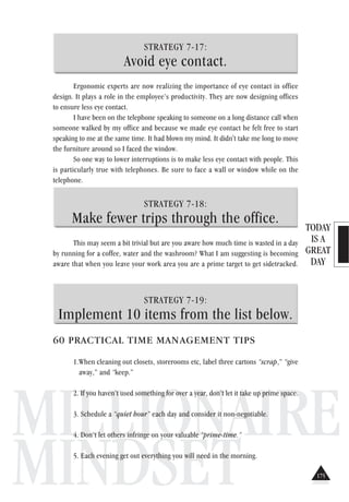 TODAY
IS A
GREAT
DAY
MILLIONAIRE
MINDSET
STRATEGY 7-17:
Avoid eye contact.
Ergonomic experts are now realizing the importance of eye contact in office
design. It plays a role in the employee’s productivity. They are now designing offices
to ensure less eye contact.
I have been on the telephone speaking to someone on a long distance call when
someone walked by my office and because we made eye contact he felt free to start
speaking to me at the same time. It had blown my mind. It didn't take me long to move
the furniture around so I faced the window.
So one way to lower interruptions is to make less eye contact with people. This
is particularly true with telephones. Be sure to face a wall or window while on the
telephone.
STRATEGY 7-18:
Make fewer trips through the office.
This may seem a bit trivial but are you aware how much time is wasted in a day
by running for a coffee, water and the washroom? What I am suggesting is becoming
aware that when you leave your work area you are a prime target to get sidetracked.
STRATEGY 7-19:
Implement 10 items from the list below.
60 PRACTICAL TIME MANAGEMENT TIPS
1.When cleaning out closets, storerooms etc, label three cartons “scrap,” “give
away,” and “keep.”
2. If you haven’t used something for over a year, don’t let it take up prime space.
3. Schedule a “quiet hour” each day and consider it non-negotiable.
4. Don’t let others infringe on your valuable “prime-time.”
5. Each evening get out everything you will need in the morning.
175
 