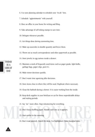 TODAY
IS A
GREAT
DAY
MILLIONAIRE
MINDSET
6. Use your planning calendar to schedule your “to do” lists.
7. Schedule “appointments” with yourself.
8. Have an office in your home for writing and filing.
9. Take advantage of self-inking stamps to save time.
10. Delegate whenever possible.
11. Get things done during commuting time.
12. Make up casseroles in double quantity and freeze them.
13. Throw out as much correspondence and other paperwork as possible.
14. Store jewelry in egg cartons inside a drawer.
15. Maintain a stock of frequently used items such as paper goods, light-bulbs,
garbage bags, paper clips, post it’s.
16. Make minor decisions quickly.
17. Don’t waste time agonizing after decisions.
18. Store items close to where they will be used. Duplicate where necessary.
19. Clean the bathtub during a shower. It is easier working from the inside.
20. Keep desk supplies in your briefcase or car for those unpredictable delays
and waiting periods.
21. Say “no” more often. Stop volunteering for everything.
22. Don’t keep shuffling paper. Handle each one as it appears.
23. Start earlier in the morning.
24. Don’t read passively. Search for ideas. Use highlighters. Make marginal notes.
176
 