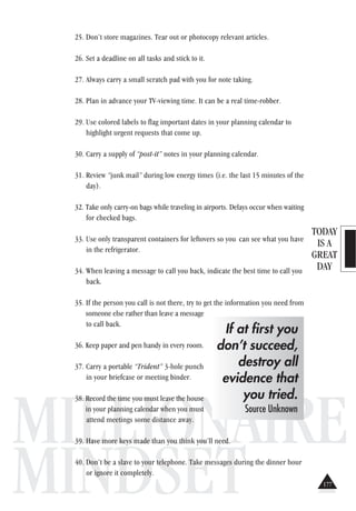 TODAY
IS A
GREAT
DAY
MILLIONAIRE
MINDSET
25. Don’t store magazines. Tear out or photocopy relevant articles.
26. Set a deadline on all tasks and stick to it.
27. Always carry a small scratch pad with you for note taking.
28. Plan in advance your TV-viewing time. It can be a real time-robber.
29. Use colored labels to flag important dates in your planning calendar to
highlight urgent requests that come up.
30. Carry a supply of “post-it” notes in your planning calendar.
31. Review “junk mail” during low energy times (i.e. the last 15 minutes of the
day).
32. Take only carry-on bags while traveling in airports. Delays occur when waiting
for checked bags.
33. Use only transparent containers for leftovers so you can see what you have
in the refrigerator.
34. When leaving a message to call you back, indicate the best time to call you
back.
35. If the person you call is not there, try to get the information you need from
someone else rather than leave a message
to call back.
36. Keep paper and pen handy in every room.
37. Carry a portable “Trident” 3-hole punch
in your briefcase or meeting binder.
38. Record the time you must leave the house
in your planning calendar when you must
attend meetings some distance away.
39. Have more keys made than you think you’ll need.
40. Don’t be a slave to your telephone. Take messages during the dinner hour
or ignore it completely.
If at first you
don’t succeed,
destroy all
evidence that
you tried.
Source Unknown
177
 