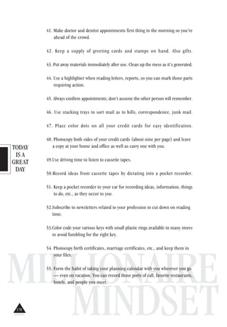 TODAY
IS A
GREAT
DAY
MILLIONAIRE
MINDSET
41. Make doctor and dentist appointments first thing in the morning so you’re
ahead of the crowd.
42. Keep a supply of greeting cards and stamps on hand. Also gifts.
43. Put away materials immediately after use. Clean up the mess as it’s generated.
44. Use a highlighter when reading letters, reports, so you can mark those parts
requiring action.
45. Always confirm appointments; don’t assume the other person will remember.
46. Use stacking trays to sort mail as to bills, correspondence, junk mail.
47. Place color dots on all your credit cards for easy identification.
48. Photocopy both sides of your credit cards (about nine per page) and leave
a copy at your home and office as well as carry one with you.
49.Use driving time to listen to cassette tapes.
50.Record ideas from cassette tapes by dictating into a pocket recorder.
51. Keep a pocket recorder in your car for recording ideas, information, things
to do, etc., as they occur to you.
52.Subscribe to newsletters related to your profession to cut down on reading
time.
53.Color code your various keys with small plastic rings available in many stores
to avoid fumbling for the right key.
54. Photocopy birth certificates, marriage certificates, etc., and keep them in
your files.
55. Form the habit of taking your planning calendar with you wherever you go
— even on vacation. You can record those ports of call, favorite restaurants,
hotels, and people you meet.
178
 