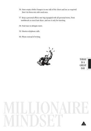 TODAY
IS A
GREAT
DAY
MILLIONAIRE
MINDSET
56. Store empty clothes hangers to one side of the closet and use as required.
Don’t let them mix with used ones.
57. Keep a personal effects tote bag equipped with all personal items, from
toothbrush to travel hair dryer, and use it only for traveling.
58. Find ways to delegate more.
59. Shorten telephone calls.
60. Phone instead of writing.
179
 