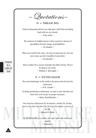 TODAY
IS A
GREAT
DAY
MILLIONAIRE
MINDSET
~Quotations~
D = DREAM BIG
I’ll do my dreaming with my eyes wide open, and I’ll do my looking
back with my eyes closed.
~ Tony Arata ~
The moment of enlightenment is when a person’s dreams of
possibilities become images of probabilities.
~ Vic Braden ~
When you reach for the stars, you may not quite get one, but you
won’t come up with a handful of mud either.
~ Leo Burnett ~
There couldn’t be a society of people who didn’t dream. They’d
be dead in two weeks.
~ William S. Burroughs ~
E = ENTHUSIASM
The worst bankruptcy in the world is the person who has lost his
enthusiasm.
~ H.W. Arnold ~
In things pertaining to enthusiasm, no man is sane who does not
know how to be insane on proper occasions.
~ Henry Ward Beecher ~
One man has enthusiasm for 30 minutes, another for 30 days,
but it is the man who has it for 30 years who makes a success of
his life.
~ Edward B. Butler ~
Be ENTHUSIASTIC as a leader. You can’t light a fire with a wet
match!
~ Unknown ~
180
 