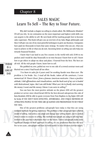 TODAY
IS A
GREAT
DAY
MILLIONAIRE
MINDSET
Chapter 8
SALES MAGIC
Learn To Sell -- The Key to Your Future.
Why did I include a chapter on selling in a book called, The Millionaire Mindset?
I'll tell you why. In my estimation on the most important and highest yield skills you
can acquire is the ability to sell. My next book will be teaching people how to become
sales superstars. This book will give you an overview of my Sales Magic philosophy and
then I will give you one of my most powerful techniques to grow any business. Companies
have paid me thousands to learn that same strategy. No matter who you are, what you
want to achieve in life or what you do now, becoming better at selling can only help you
towards financial freedom.
I know that I can land in any free country in the world with only $100 in my
pockets and I would be okay financially in no time because I know how to sell. I know
how to get others to adopt my ideas and plans. I learned from the best. The best are
all rich. All the rich people I know, know how to sell.
She grabbed my arm, pulled me over to one side of a crowed seminar room and
blurted out a story I had heard all too often.
“I’ve been in sales for 6 years and I’m working harder now than ever. The
problem is I’m broke. Yes, I read all the books, taken all the seminars, I even
memorized 18 ‘Power Closes’ from a famous American motivator. I have a positive
attitude, I did affirmations and visualizations, and the back seat of my car is loaded
with Motivational, tapes. But I am still broke! What can I do to finally start earning
the money I want and the money I know I can earn in selling?”
You can have the most positive attitude on the planet AND sell the greatest
product or service since sliced bread AND be the best dressed salesperson this side of
Kota Kinabalu AND be able to quote everyone from Tom Hopkins to Zig Ziglar AND still
be broke IF YOU DON’T HAVE EFFECTIVE, AFFORDABLE, AND UNIQUE METHODS OF
ATTRACTING PEOPLE TO YOU WHO ARE QUALIFIED AND PREDISPOSED TO BUY WHAT
YOU SELL.
One of the greatest problems salespeople have today is that they are using
outdated methods for getting customers. The problem is that salespeople have a flawed
model of selling. And unless you adapt and change your selling model, you’re cooked
when it comes to success in selling. The method most people are using to sell may have
worked in the past but it absolutely won’t in the future. Unless salespeople make some
significant changes to their approach to selling, it’s my prediction that over the next
five to ten years, salespeople will have to work harder to even hit their current targets.
182
 