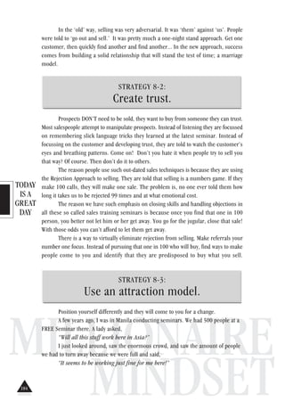 TODAY
IS A
GREAT
DAY
MILLIONAIRE
MINDSET
In the ‘old’ way, selling was very adversarial. It was ‘them’ against ‘us’. People
were told to ‘go out and sell.’ It was pretty much a one-night stand approach. Get one
customer, then quickly find another and find another... In the new approach, success
comes from building a solid relationship that will stand the test of time; a marriage
model.
STRATEGY 8-2:
Create trust.
Prospects DON’T need to be sold, they want to buy from someone they can trust.
Most salespeople attempt to manipulate prospects. Instead of listening they are focussed
on remembering slick language tricks they learned at the latest seminar. Instead of
focussing on the customer and developing trust, they are told to watch the customer’s
eyes and breathing patterns. Come on! Don’t you hate it when people try to sell you
that way? Of course. Then don’t do it to others.
The reason people use such out-dated sales techniques is because they are using
the Rejection Approach to selling. They are told that selling is a numbers game. If they
make 100 calls, they will make one sale. The problem is, no one ever told them how
long it takes us to be rejected 99 times and at what emotional cost.
The reason we have such emphasis on closing skills and handling objections in
all these so called sales training seminars is because once you find that one in 100
person, you better not let him or her get away. You go for the jugular, close that sale!
With those odds you can’t afford to let them get away.
There is a way to virtually eliminate rejection from selling. Make referrals your
number one focus. Instead of pursuing that one in 100 who will buy, find ways to make
people come to you and identify that they are predisposed to buy what you sell.
STRATEGY 8-3:
Use an attraction model.
Position yourself differently and they will come to you for a change.
A few years ago, I was in Manila conducting seminars. We had 500 people at a
FREE Seminar there. A lady asked,
“Will all this stuff work here in Asia?”
I just looked around, saw the enormous crowd, and saw the amount of people
we had to turn away because we were full and said,
“It seems to be working just fine for me here!”
184
 
