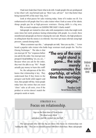 TODAY
IS A
GREAT
DAY
MILLIONAIRE
MINDSET
I had more leads than I knew what to do with. I made people who are predisposed
to buy what I sell, step forward and say “Here I am, sell me!” Isn’t that better than
being rejected 99% of the time? (Say, Yes!)
Look at what passes for sales training today. Some of it makes me ill. I’m
embarrassed to tell people that I’m a sales trainer when I look at some of the idiotic
things people pay for at high-pressure seminars. Closing skills is a big area.
Why so much emphasis on CLOSING THE SALE? A faulty model!
Salespeople are trained to close sales with manipulative tricks that might work
some times but rarely produces lasting relationships with people. As a result, these
misinformed salespeople are forever chasing the next sale. Winners, the high producers
in selling know that the money is in referrals. You won’t get many referrals using high
pressure, canned closing tricks.
“When a customer says this...” salespeople are told, “then you say this...” I even
heard a popular sales trainer who holds huge seminars teach people the “Yes/Yes
Closing Technique.” The idea is that
you must get 30 “Yes” responses before
you ask for the order. You must get your
prospect's head bobbing “yes, yes, yes...”
Because when you ask for the order,
they won’t be able to say “NO.” People
actually pay money to learn this stuff!
No, the salesperson of the 90’s
knows that relationship is key. They
understand that if they listen to the
prospect and build solid rapport and
trust, then people will buy. Some people
today have the notion that you must
“close” sales at all costs, even if the
product or service doesn’t match the
prospects needs or wants.
STRATEGY 8-4:
Focus on relationship.
Sign on the front door of Texas home:
“We shoot every third
salesman, and the second one just left. ”
The salespeople who will win big are those who focus on relationships not
“nailing the sale.” They are in constant contact with their client base. Many salespeople
“The era of the one
night stand is
gone... the sale
merely
consummates the
courtship, at which
time the marriage
begins.”
Theodore Levitt
Harvard Business Review, 1983
185
 
