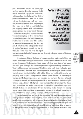 TODAY
IS A
GREAT
DAY
MILLIONAIRE
MINDSET
you a millionaire. How are you feeling right
now? As you scan down the numbers, the big
box on the bottom says you are worth over a
million dollars. You feel great. You think of
your accomplishment. I want you to dream
with me. Now that you are worth more money
and you can accomplish some things in your
life, I want you to think of what kind of car
you are going to drive. What kind of clothes
are you going to find in your closet? If you are
a millionaire or maybe a multi-millionaire,
where are you going to fly to for your next
vacation? Can you see the hotel? Can you see
what it is like to fly in the front of the airplane
for a change? You sit down on that first class
seat. It is leather and it is huge and there are
all kinds of attendants around. Can you feel
that? And a limo picks you up at the airport
and takes you to the hotel of your dreams and the people take your bags to a fabulously
luxurious room.
I want you to think of the house of your dreams. How big is your lot? How big
are the rooms? What does your bedroom look like? What kind of furniture do you have
in your living room? And since the house is paid off, there is no stress of mortgages
and those types of things. You have money to spend to put some things into a house.
What would you spend your money on? Would you get a pool? Some really nice lawn
furniture and deck furniture. What kind of toys would be around your house? Just let
yourself dream. Now that you have achieved the things you want to achieve, what are
you going to do for you? I want you to see yourself writing the check to the charity of
your choice. Maybe seeing someone less fortunate and you know they need help and
I want you to visualize yourself writing that check for whatever amount would be helpful
to those people. Doesn’t it feel great? I want you to just keep dreaming of the places
you’d be and how you would walk and now that you have received this paper that
officially declares you a millionaire. How are you feeling inside? How are you looking
at your spouse differently? How are you viewing your world? It is finally happening to
you. It will happen for you, as long as you get a Millionaire Mindset.
Let’s talk about how you can get the most out of this book. I don’t think there
is any question that we have done everything we can to make sure that you get the most
out of this program in terms of learning experience and changing your behavior. You
know, somebody said that education doesn’t mean teaching people what they do not
know. It means to teach them how to behave like they do not behave. What we want to
do through this book is change the way you behave. In order for us to do that, we have
Faith is the ability
to see the
INVISIBLE,
Believe in the
INCREDIBLE,
In order to
receive what the
masses think is
IMPOSSIBLE.
Clarence Smithison
15
 