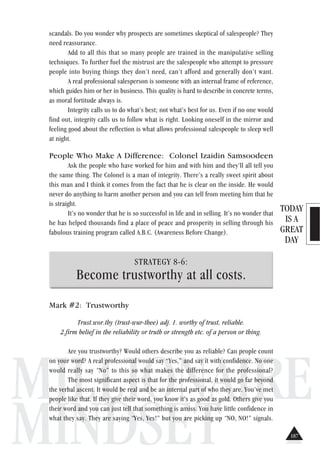 TODAY
IS A
GREAT
DAY
MILLIONAIRE
MINDSET
scandals. Do you wonder why prospects are sometimes skeptical of salespeople? They
need reassurance.
Add to all this that so many people are trained in the manipulative selling
techniques. To further fuel the mistrust are the salespeople who attempt to pressure
people into buying things they don’t need, can’t afford and generally don’t want.
A real professional salesperson is someone with an internal frame of reference,
which guides him or her in business. This quality is hard to describe in concrete terms,
as moral fortitude always is.
Integrity calls us to do what’s best; not what’s best for us. Even if no one would
find out, integrity calls us to follow what is right. Looking oneself in the mirror and
feeling good about the reflection is what allows professional salespeople to sleep well
at night.
People Who Make A Difference: Colonel Izaidin Samsoodeen
Ask the people who have worked for him and with him and they’ll all tell you
the same thing. The Colonel is a man of integrity. There’s a really sweet spirit about
this man and I think it comes from the fact that he is clear on the inside. He would
never do anything to harm another person and you can tell from meeting him that he
is straight.
It’s no wonder that he is so successful in life and in selling. It’s no wonder that
he has helped thousands find a place of peace and prosperity in selling through his
fabulous training program called A.B.C. (Awareness Before Change).
STRATEGY 8-6:
Become trustworthy at all costs.
Mark #2: Trustworthy
Trust.wor.thy (trust-wur-thee) adj. 1. worthy of trust, reliable.
2.firm belief in the reliability or truth or strength etc. of a person or thing.
Are you trustworthy? Would others describe you as reliable? Can people count
on your word? A real professional would say “Yes,” and say it with confidence. No one
would really say “No” to this so what makes the difference for the professional?
The most significant aspect is that for the professional, it would go far beyond
the verbal ascent. It would be real and be an internal part of who they are. You’ve met
people like that. If they give their word, you know it’s as good as gold. Others give you
their word and you can just tell that something is amiss. You have little confidence in
what they say. They are saying “Yes, Yes!” but you are picking up “NO, NO!” signals.
187
 