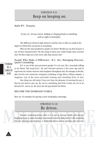 TODAY
IS A
GREAT
DAY
MILLIONAIRE
MINDSET
STRATEGY 8-9:
Keep on keeping on.
Mark #5: Tenacity
Te.nac.i.ty (te-nas-i-tee)n. holding or clinging firmly to something,
such as rights or principles.
The difference between high achievers and low ones is often as small as the
degree to which they can persist at something.
Who are the most productive people you know? Would you say that tenacity is
one of their characteristics? Do they hang in there just a little longer than everyone
else? Do they make just a few more calls than anyone else?
People Who Make A Difference: K.C. See, Managing Director,
Quest Consulting.
K.C. is one of the most persistent people I’ve ever met. He’s constantly talking
to me about ‘The Long-Term.’ He and I became partners a few years ago and he
represents my various interests and companies throughout Asia. He manages to do this,
plus run his own numerous companies including a huge direct selling company, a
magazine, one of the most successful training and consulting firms in Asia.
One thing you will notice if you ever have the pleasure of meeting this guy is
that he just doesn’t give up. He can try something and if the results are not as he
desired, K.C. moves on. He never lets the past dictate his future.
BECOME THE DOMINANT FORCE
Here are 16 strategies for gaining a clear marketplace advantage.
STRATEGY 8-10:
Be driven.
Become marketing-driven, that is! It’s easy to become totally sales-driven,
forgetting to pay as much attention to customer concerns. Make sure it’s the customers
who are running your business. A marketing-driven person operates just one way:
190
 